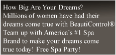 How Big Are Your Dreams? Millions of women have had their dreams come true with BeautiControl® Team up with America's #1 Spa Brand to make your dreams come true today! Free Spa Party! 
